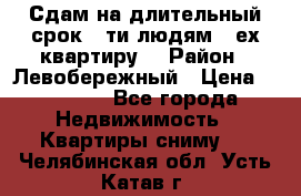 Сдам на длительный срок 6-ти людям 3-ех квартиру  › Район ­ Левобережный › Цена ­ 10 000 - Все города Недвижимость » Квартиры сниму   . Челябинская обл.,Усть-Катав г.